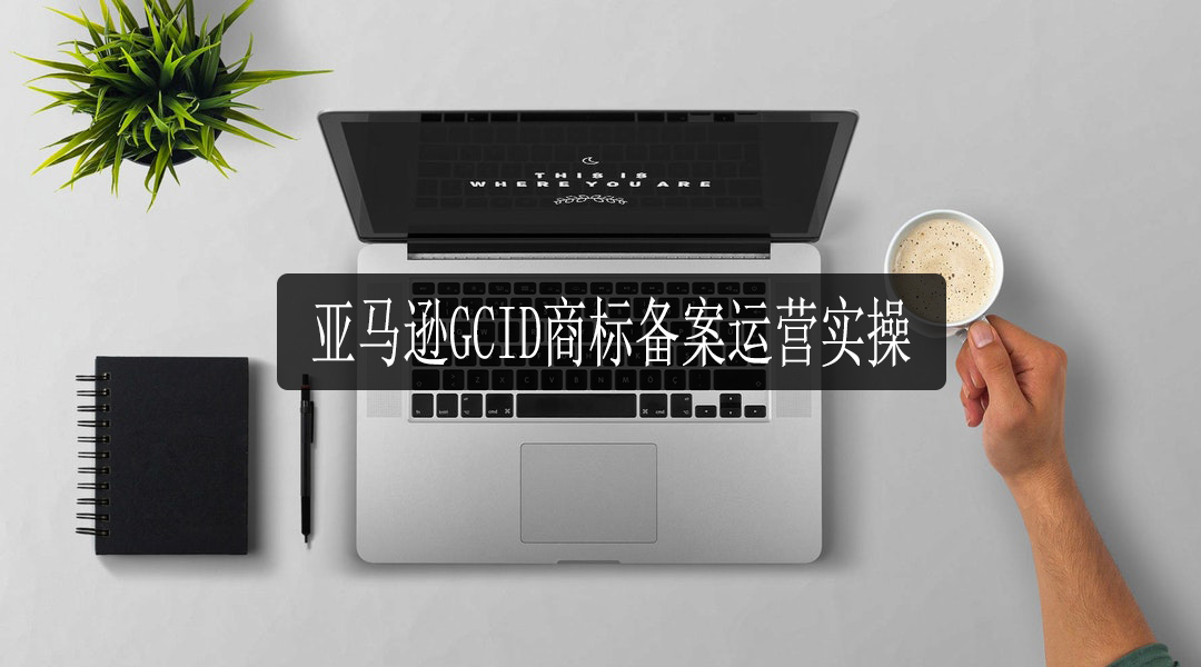 亚马逊GCID商标备案运营实操